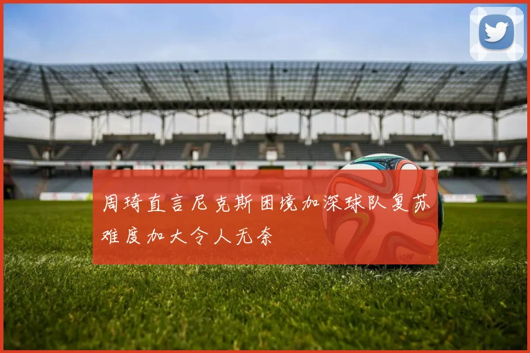 周琦直言尼克斯困境加深球队复苏难度加大令人无奈