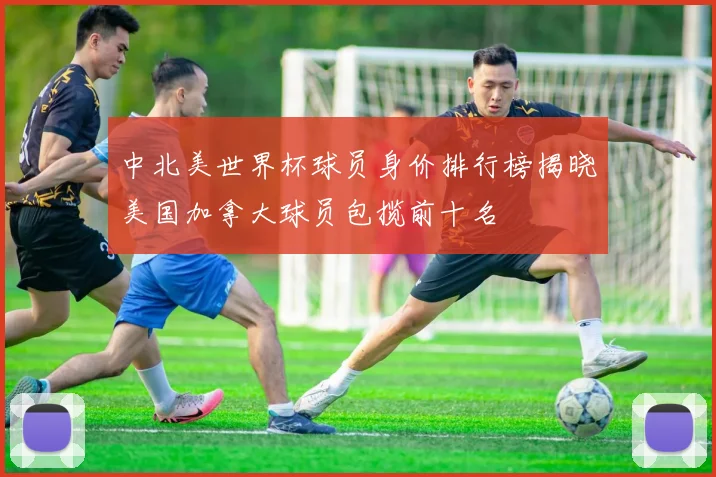 中北美世界杯球员身价排行榜揭晓美国加拿大球员包揽前十名