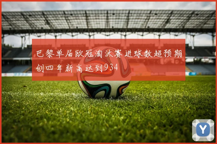 巴黎单届欧冠淘汰赛进球数超预期创四年新高达到934