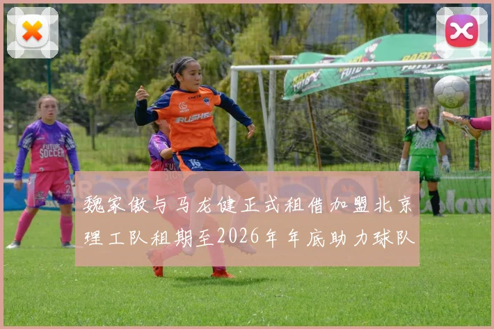 魏家傲与马龙健正式租借加盟北京理工队租期至2026年年底助力球队发展