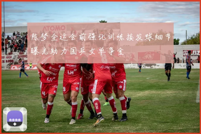 陈梦全运会前强化训练接发球细节曝光助力国乒女单争金