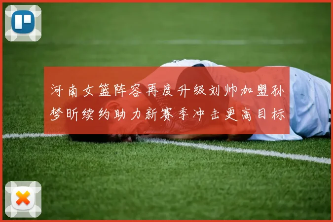 河南女篮阵容再度升级刘帅加盟孙梦昕续约助力新赛季冲击更高目标