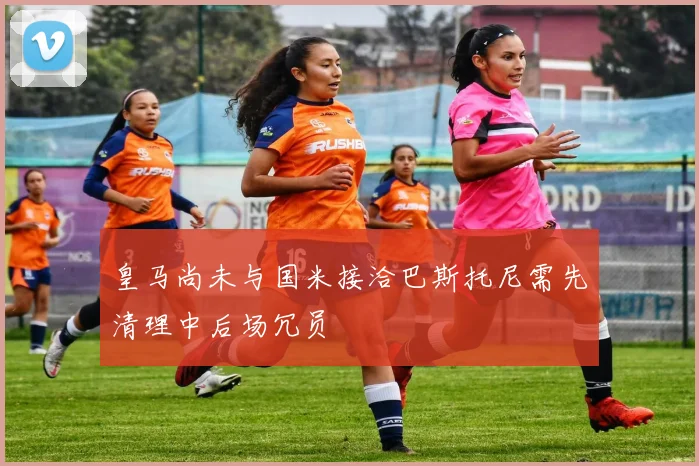 皇马尚未与国米接洽巴斯托尼需先清理中后场冗员