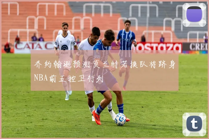 乔约翰逊预测莫兰特若换队将跻身NBA前五控卫行列