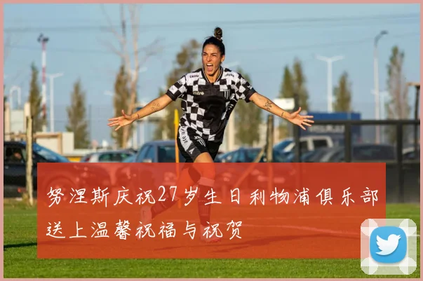 努涅斯庆祝27岁生日利物浦俱乐部送上温馨祝福与祝贺