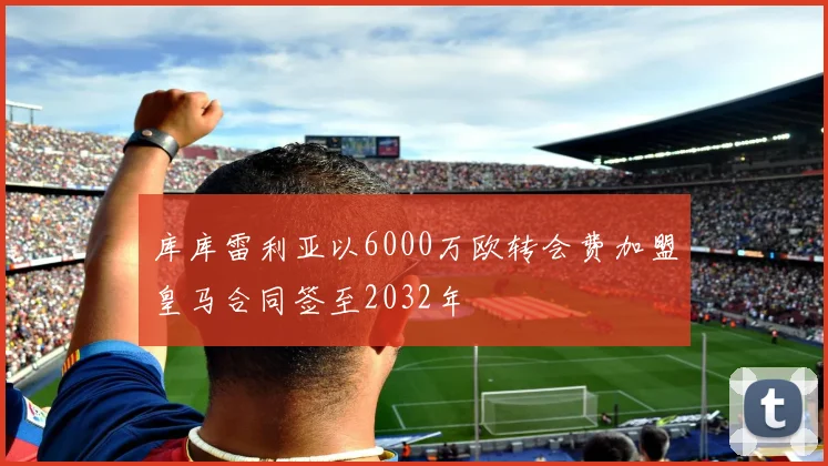 库库雷利亚以6000万欧转会费加盟皇马合同签至2032年