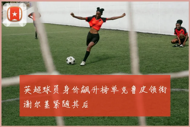 英超球员身价飙升榜单克鲁皮领衔谢尔基紧随其后