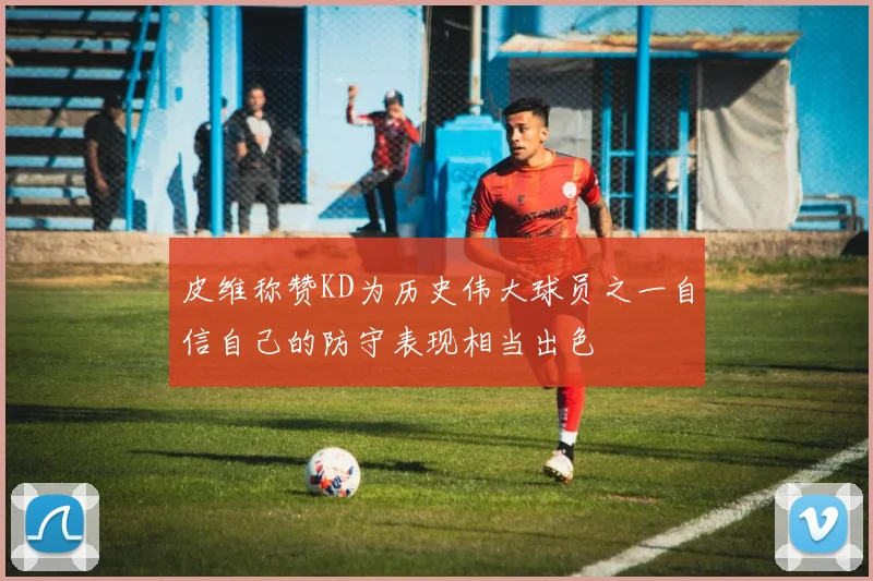 皮维称赞KD为历史伟大球员之一自信自己的防守表现相当出色