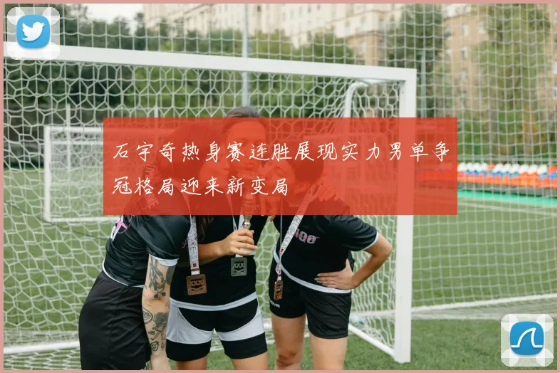 石宇奇热身赛连胜展现实力男单争冠格局迎来新变局