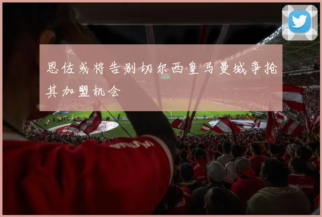 恩佐或将告别切尔西皇马曼城争抢其加盟机会