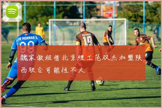魏家傲租借北京理工范双杰加盟陕西联合可能性不大