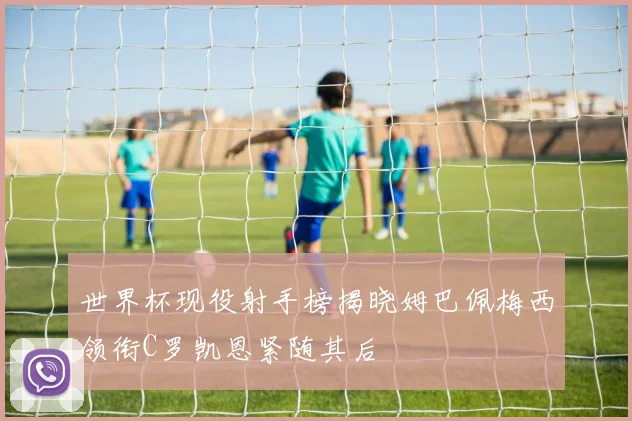 世界杯现役射手榜揭晓姆巴佩梅西领衔C罗凯恩紧随其后