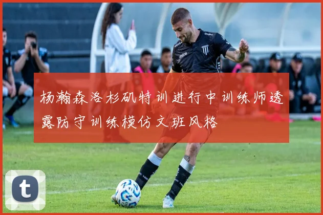 杨瀚森洛杉矶特训进行中训练师透露防守训练模仿文班风格