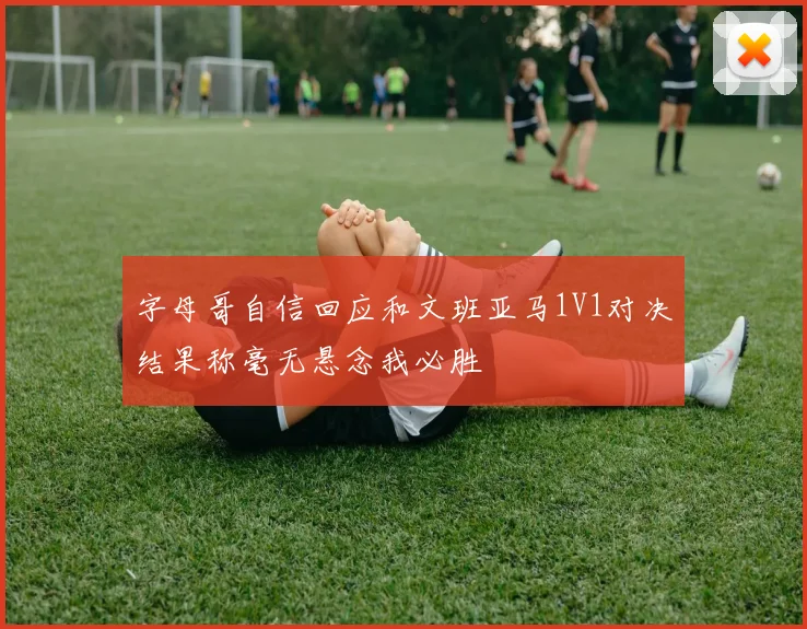 字母哥自信回应和文班亚马1V1对决结果称毫无悬念我必胜