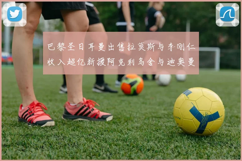 巴黎圣日耳曼出售拉莫斯与李刚仁收入超亿新援阿克利乌舍与迪奥曼德即将加盟