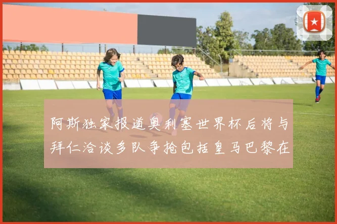 阿斯独家报道奥利塞世界杯后将与拜仁洽谈多队争抢包括皇马巴黎在内