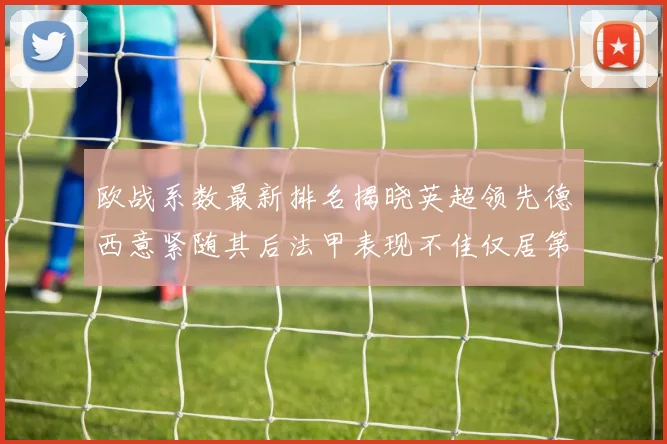 欧战系数最新排名揭晓英超领先德西意紧随其后法甲表现不佳仅居第八