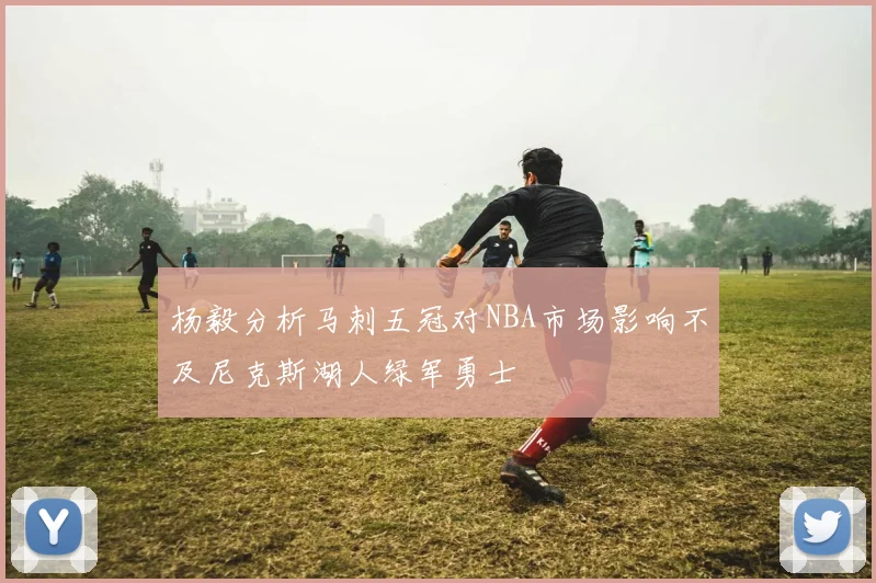 杨毅分析马刺五冠对NBA市场影响不及尼克斯湖人绿军勇士