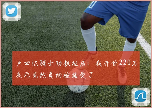 卢回忆骑士助教经历：我开价220万美元竟然真的被接受了