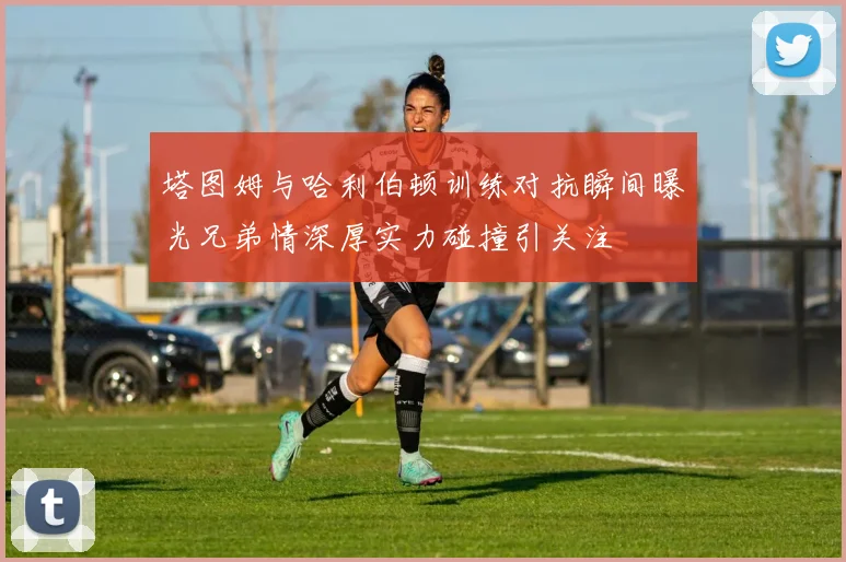 塔图姆与哈利伯顿训练对抗瞬间曝光兄弟情深厚实力碰撞引关注