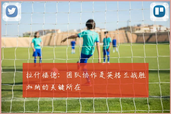 拉什福德：团队协作是英格兰战胜加纳的关键所在