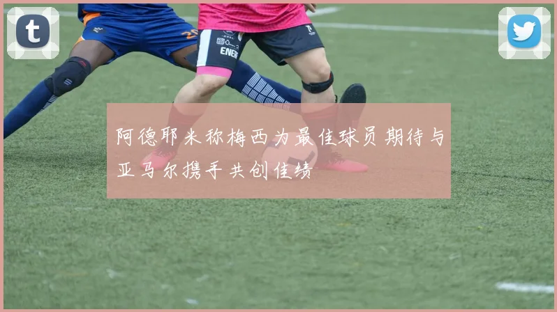 阿德耶米称梅西为最佳球员期待与亚马尔携手共创佳绩