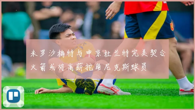 米罗沙梅特与申京杜兰特完美契合火箭或将高薪挖角尼克斯球员