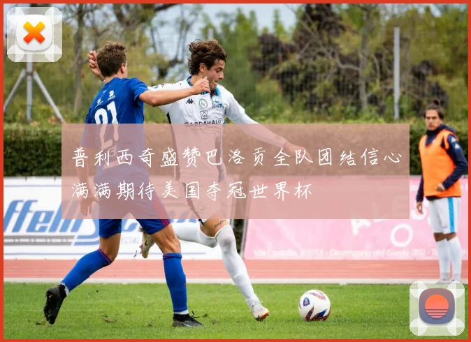 普利西奇盛赞巴洛贡全队团结信心满满期待美国夺冠世界杯