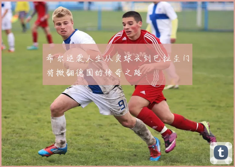 希尔逆袭人生从卖球衣到巴拉圭门将掀翻德国的传奇之路