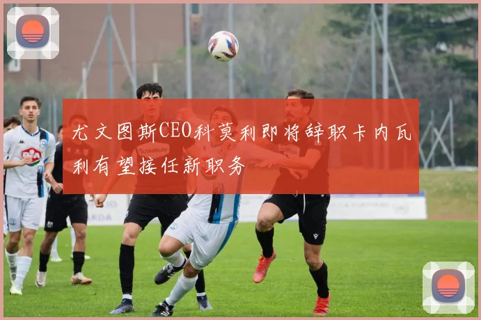 尤文图斯CEO科莫利即将辞职卡内瓦利有望接任新职务
